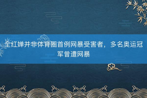 全红婵并非体育圈首例网暴受害者，多名奥运冠军曾遭网暴