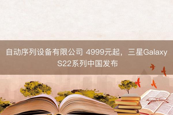 自动序列设备有限公司 4999元起，三星Galaxy S22系列中国发布