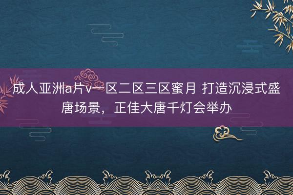 成人亚洲a片v一区二区三区蜜月 打造沉浸式盛唐场景，正佳大唐千灯会举办