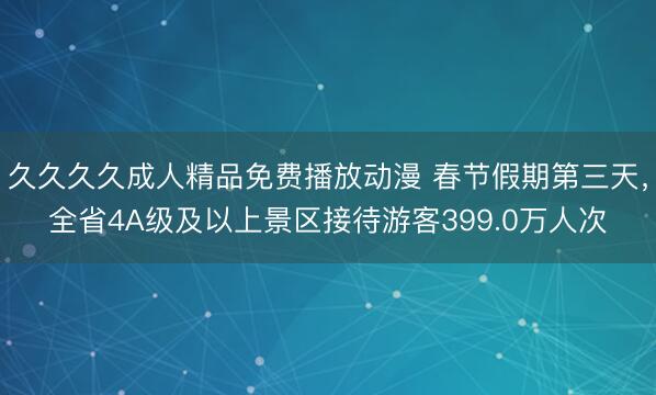 久久久久成人精品免费播放动漫 春节假期第三天，全省4A级及以上景区接待游客399.0万人次