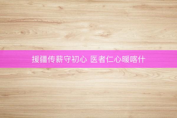 援疆传薪守初心 医者仁心暖喀什