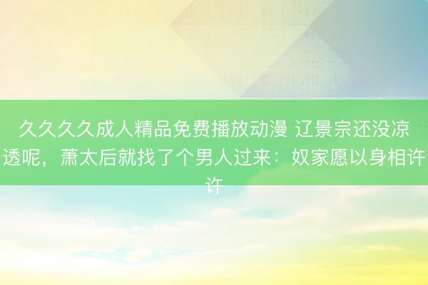 久久久久成人精品免费播放动漫 辽景宗还没凉透呢，萧太后就找了个男人过来：奴家愿以身相许