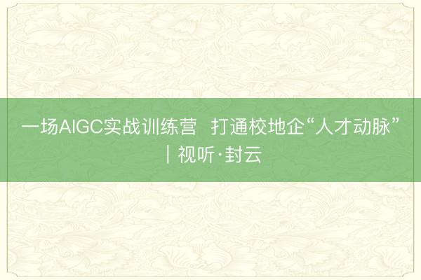 一场AIGC实战训练营  打通校地企“人才动脉”｜视听·封云