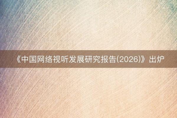 《中国网络视听发展研究报告(2026)》出炉