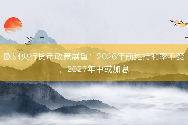 欧洲央行货币政策展望：2026年前维持利率不变，2027年中或加息