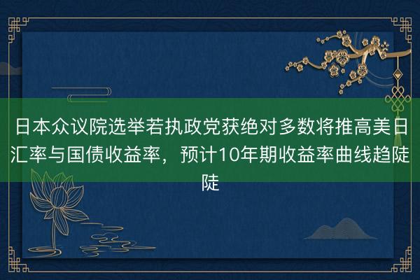 日本众议院选举若执政党获绝对多数将推高美日汇率与国债收益率，预计10年期收益率曲线趋陡