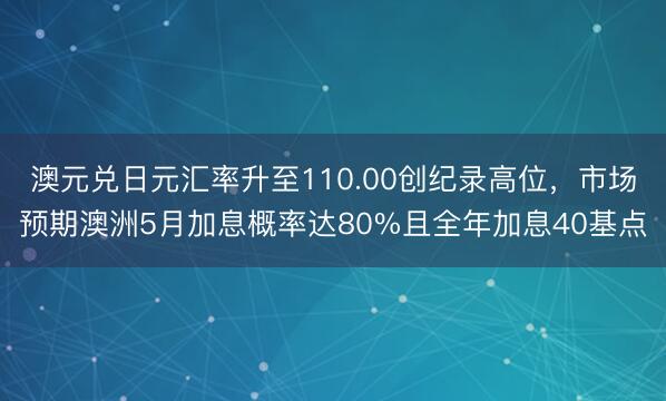 澳元兑日元汇率升至110.00创纪录高位，市场预期澳洲5月加息概率达80%且全年加息40基点