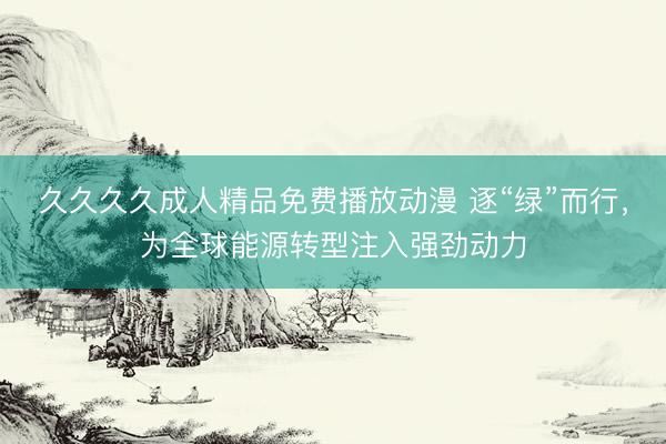 久久久久成人精品免费播放动漫 逐“绿”而行，为全球能源转型注入强劲动力