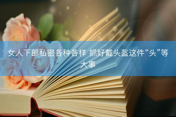 女人下部私密各种各样 抓好戴头盔这件“头”等大事