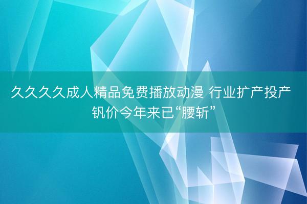久久久久成人精品免费播放动漫 行业扩产投产 钒价今年来已“腰斩”
