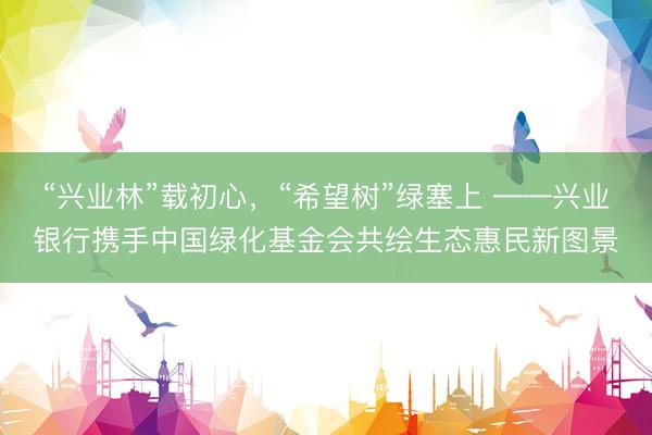 “兴业林”载初心，“希望树”绿塞上 ——兴业银行携手中国绿化基金会共绘生态惠民新图景