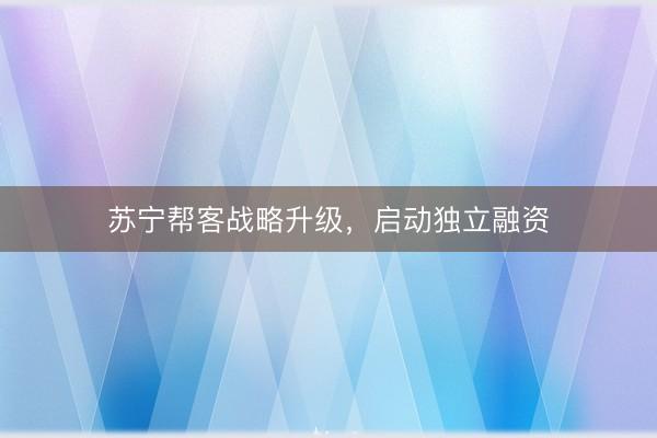 苏宁帮客战略升级，启动独立融资