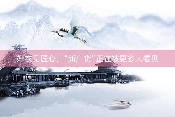 好衣见匠心，“新广货”正在被更多人看见