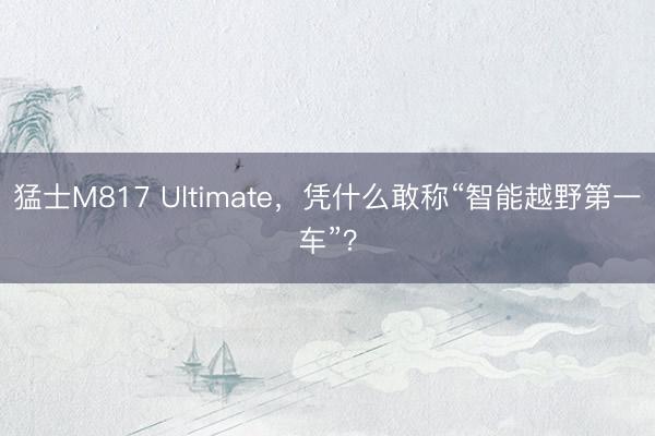 猛士M817 Ultimate，凭什么敢称“智能越野第一车”？