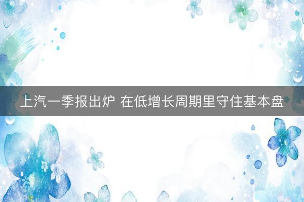 上汽一季报出炉 在低增长周期里守住基本盘