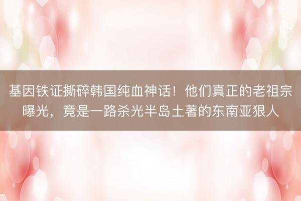 基因铁证撕碎韩国纯血神话！他们真正的老祖宗曝光，竟是一路杀光半岛土著的东南亚狠人