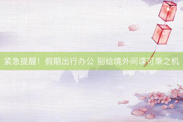 紧急提醒！假期出行办公 别给境外间谍可乘之机