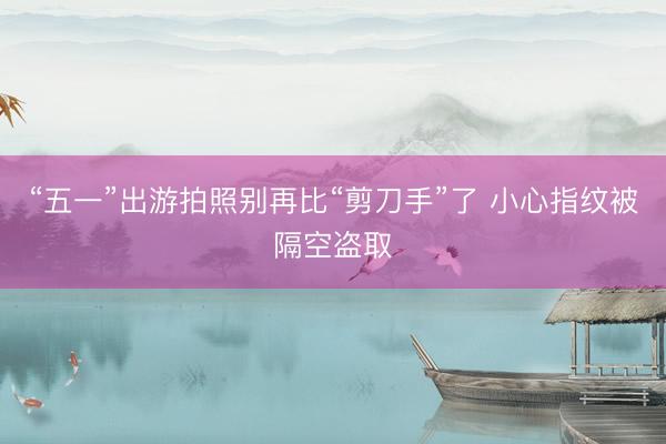 “五一”出游拍照别再比“剪刀手”了 小心指纹被隔空盗取
