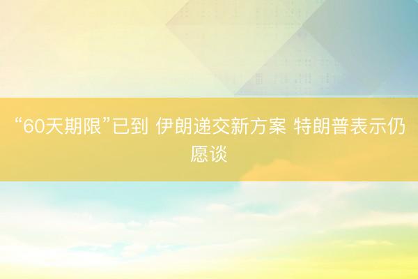 “60天期限”已到 伊朗递交新方案 特朗普表示仍愿谈