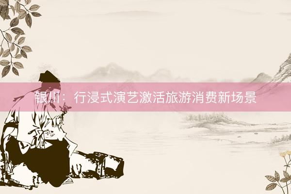 银川：行浸式演艺激活旅游消费新场景