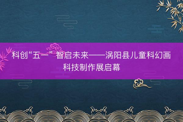 科创“五一” 智启未来——涡阳县儿童科幻画・科技制作展启幕