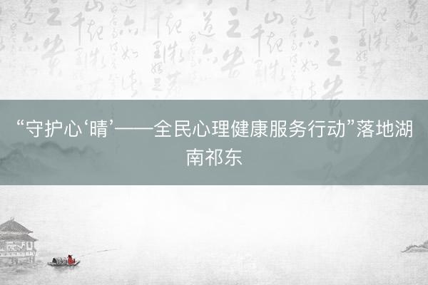 “守护心‘晴’——全民心理健康服务行动”落地湖南祁东