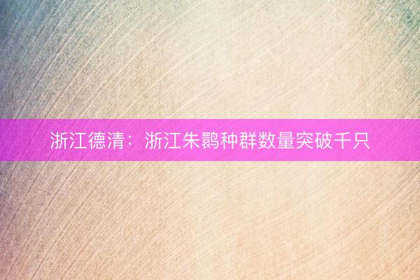 浙江德清：浙江朱鹮种群数量突破千只