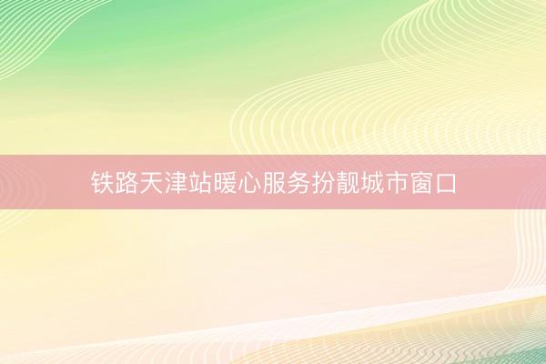 铁路天津站暖心服务扮靓城市窗口