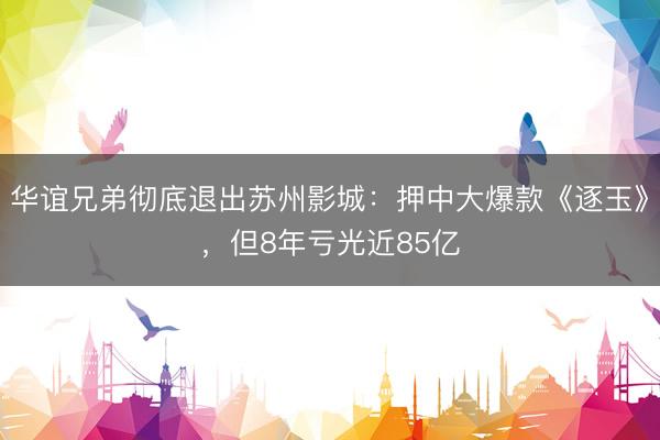 华谊兄弟彻底退出苏州影城：押中大爆款《逐玉》，但8年亏光近85亿