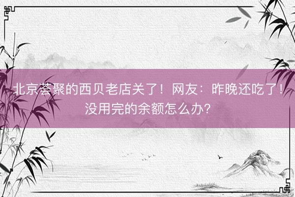 北京荟聚的西贝老店关了！网友：昨晚还吃了！没用完的余额怎么办？