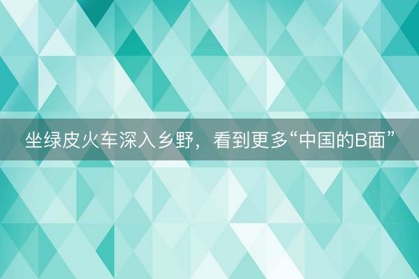 坐绿皮火车深入乡野，看到更多“中国的B面”