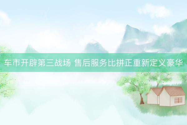 车市开辟第三战场 售后服务比拼正重新定义豪华