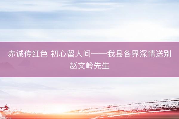 赤诚传红色 初心留人间——我县各界深情送别赵文岭先生