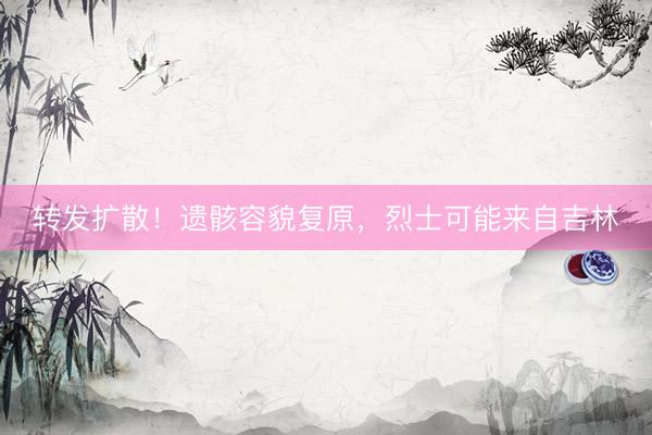 转发扩散！遗骸容貌复原，烈士可能来自吉林