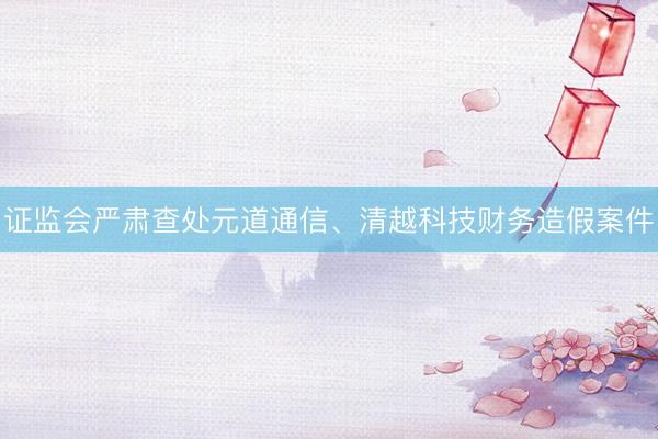证监会严肃查处元道通信、清越科技财务造假案件