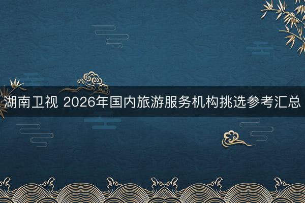 湖南卫视 2026年国内旅游服务机构挑选参考汇总