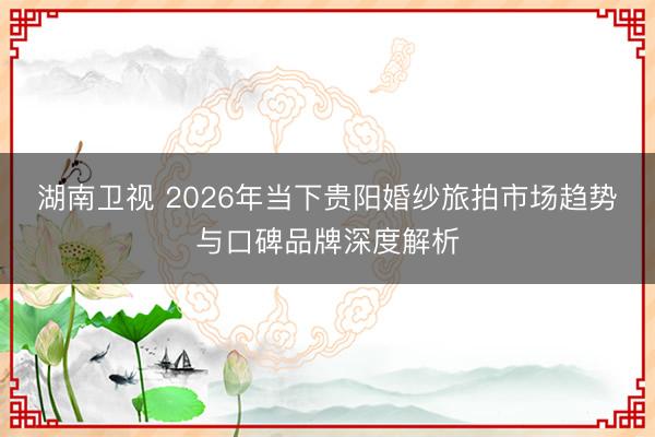 湖南卫视 2026年当下贵阳婚纱旅拍市场趋势与口碑品牌深度解析