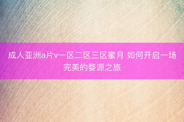 成人亚洲a片v一区二区三区蜜月 如何开启一场完美的婺源之旅