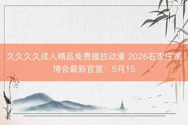 久久久久成人精品免费播放动漫 2026石家庄家博会最新官宣：5月15