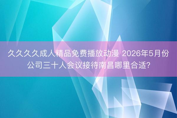 久久久久成人精品免费播放动漫 2026年5月份公司三十人会议接待南昌哪里合适？