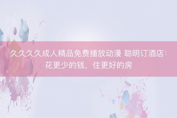 久久久久成人精品免费播放动漫 聪明订酒店：花更少的钱，住更好的房
