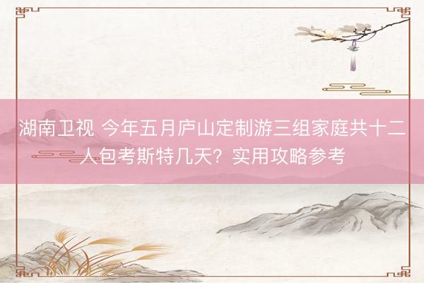 湖南卫视 今年五月庐山定制游三组家庭共十二人包考斯特几天？实用攻略参考