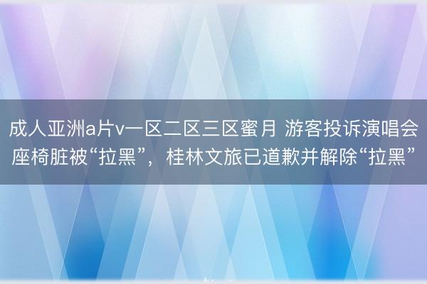 成人亚洲a片v一区二区三区蜜月 游客投诉演唱会座椅脏被“拉黑”，桂林文旅已道歉并解除“拉黑”