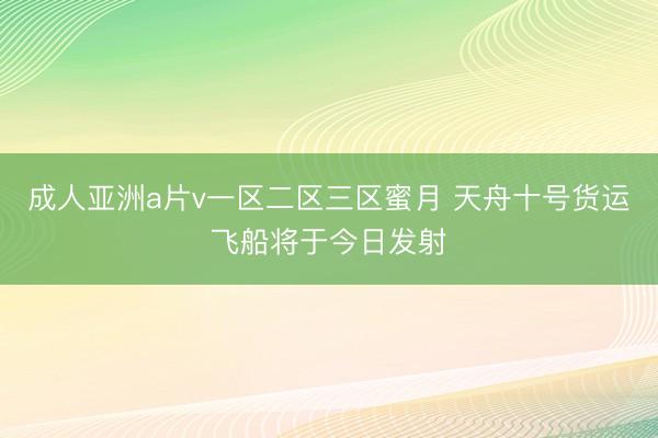 成人亚洲a片v一区二区三区蜜月 天舟十号货运飞船将于今日发射