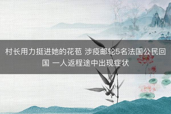 村长用力挺进她的花苞 涉疫邮轮5名法国公民回国 一人返程途中出现症状