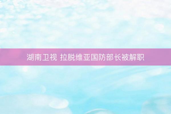 湖南卫视 拉脱维亚国防部长被解职