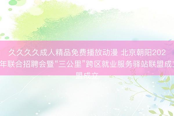 久久久久成人精品免费播放动漫 北京朝阳2026年联合招聘会暨“三公里”跨区就业服务驿站联盟成立