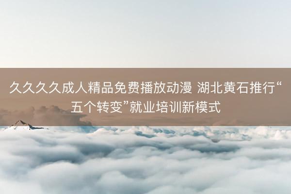 久久久久成人精品免费播放动漫 湖北黄石推行“五个转变”就业培训新模式