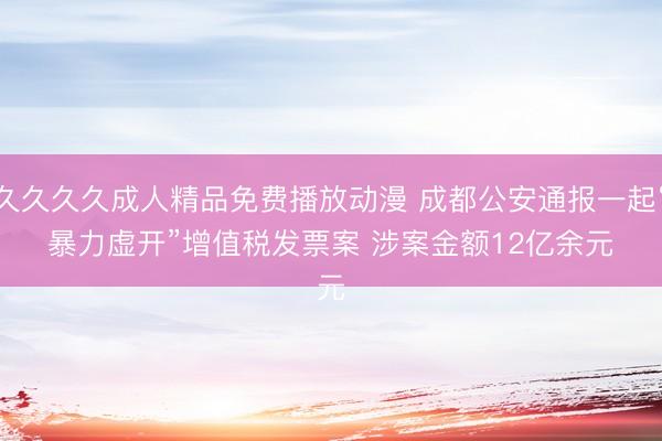 久久久久成人精品免费播放动漫 成都公安通报一起“暴力虚开”增值税发票案 涉案金额12亿余元