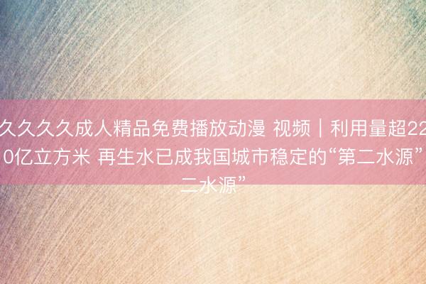 久久久久成人精品免费播放动漫 视频｜利用量超220亿立方米 再生水已成我国城市稳定的“第二水源”